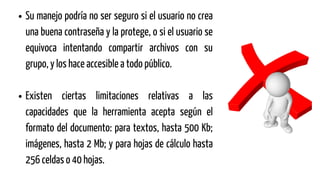 Su manejo podría no ser seguro si el usuario no crea
una buena contraseña y la protege, o si el usuario se
equivoca intentando compartir archivos con su
grupo, y los hace accesible a todo público.
Existen ciertas limitaciones relativas a las
capacidades que la herramienta acepta según el
formato del documento: para textos, hasta 500 Kb;
imágenes, hasta 2 Mb; y para hojas de cálculo hasta
256 celdas o 40 hojas.
 
