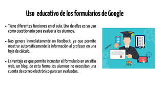 Tiene diferentes funciones en el aula. Una de ellas es su uso
como cuestionario para evaluar a los alumnos.
Nos genera inmediatamente un feedback, ya que permite
mostrar automáticamente la información al profesor en una
hoja de cálculo.
La ventaja es que permite incrustar el formulario en un sitio
web, un blog, de esta forma los alumnos no necesitan una
cuenta de correo electrónico para ser evaluados.
Uso educativodelosformulariosdeGoogle
 