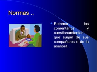 Normas ..Normas ..
 Retomar los
comentarios y
cuestionamientos
que surjan de sus
compañeros o de la
asesora.
 