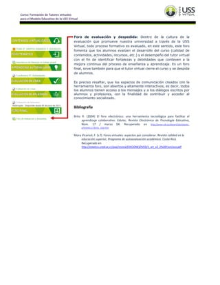 Curso: Formación de Tutores virtuales
para el Modelo Educativo de la USS Virtual
Foro de evaluación y despedida: Dentro de la cultura de la
evaluación que promueve nuestra universidad a través de la USS
Virtual, todo proceso formativo es evaluado, en este sentido, este foro
fomenta que los alumnos evalúen el desarrollo del curso (calidad de
contenidos, actividades, recursos, etc.) y el desempeño del tutor virtual
con el fin de identificar fortalezas y debilidades que conlleven a la
mejora continua del proceso de enseñanza y aprendizaje. Es un foro
final, sirve también para que el tutor virtual cierre el curso y se despida
de alumnos.
Es preciso resaltar, que los espacios de comunicación creados con la
herramienta foro, son abiertos y altamente interactivos, es decir, todos
los alumnos tienen acceso a los mensajes y a los diálogos escritos por
alumnos y profesores, con la finalidad de contribuir y acceder al
conocimiento socializado.
Bibliografía
Brito R. (2004) El foro electrónico: una herramienta tecnológica para facilitar el
aprendizaje colaborativo. Edutec. Revista Electrónica de Tecnología Educativa,
Núm. 17 / marzo 04. Recuperado en http://www.uib.es/depart/gte/edutec-
e/revelec17/brito_16a.htm
Mora Vicarioli, F. (s.f). Foros virtuales: aspectos por considerar. Revista calidad en la
educación superior, Programa de autoevaluación académica. Costa Rica.
Recuperado en
http://estatico.uned.ac.cr/paa/revista/EDICIONES/IVED/1_art_v2_2%20Francisco.pdf
 