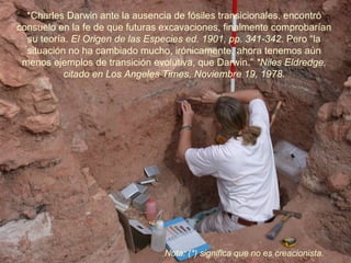 *Charles Darwin ante la ausencia de fósiles transicionales, encontró
consuelo en la fe de que futuras excavaciones, finalmente comprobarían
  su teoría. El Origen de las Especies ed. 1901, pp. 341-342. Pero “la
  situación no ha cambiado mucho, irónicamente, ahora tenemos aún
 menos ejemplos de transición evolutiva, que Darwin.” *Niles Eldredge,
           citado en Los Angeles Times, Noviembre 19, 1978.




                                Nota: (*) significa que no es creacionista.
 