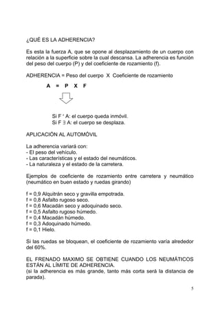 5
¿QUÉ ES LA ADHERENCIA?
Es esta la fuerza A, que se opone al desplazamiento de un cuerpo con
relación a la superficie sobre la cual descansa. La adherencia es función
del peso del cuerpo (P) y del coeficiente de rozamiento (f).
ADHERENCIA = Peso del cuerpo X Coeficiente de rozamiento
A = P X F
Si F ′ A: el cuerpo queda inmóvil.
Si F ∃ A: el cuerpo se desplaza.
APLICACIÓN AL AUTOMÓVIL
La adherencia variará con:
- El peso del vehículo.
- Las características y el estado del neumáticos.
- La naturaleza y el estado de la carretera.
Ejemplos de coeficiente de rozamiento entre carretera y neumático
(neumático en buen estado y ruedas girando)
f = 0,9 Alquitrán seco y gravilla empotrada.
f = 0,8 Asfalto rugoso seco.
f = 0,6 Macadán seco y adoquinado seco.
f = 0,5 Asfalto rugoso húmedo.
f = 0,4 Macadán húmedo.
f = 0,3 Adoquinado húmedo.
f = 0,1 Hielo.
Si las ruedas se bloquean, el coeficiente de rozamiento varía alrededor
del 60%.
EL FRENADO MAXIMO SE OBTIENE CUANDO LOS NEUMÁTICOS
ESTÁN AL LÍMITE DE ADHERENCIA.
(si la adherencia es más grande, tanto más corta será la distancia de
parada).
 