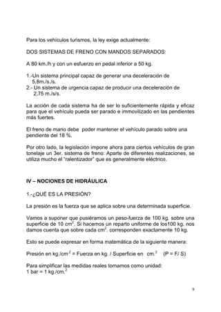 9
Para los vehículos turismos, la ley exige actualmente:
DOS SISTEMAS DE FRENO CON MANDOS SEPARADOS:
A 80 km./h y con un esfuerzo en pedal inferior a 50 kg.
1.-Un sistema principal capaz de generar una deceleración de
5,8m./s./s.
2.- Un sistema de urgencia capaz de producir una deceleración de
2,75 m./s/s.
La acción de cada sistema ha de ser lo suficientemente rápida y eficaz
para que el vehículo pueda ser parado e immovilizado en las pendientes
más fuertes.
El freno de mano debe poder mantener el vehículo parado sobre una
pendiente del 18 %.
Por otro lado, la legislación impone ahora para ciertos vehículos de gran
tonelaje un 3er. sistema de freno: Aparte de diferentes realizaciones, se
utiliza mucho el “ralentizador” que es generalmente eléctrico.
IV – NOCIONES DE HIDRÁULICA
1.-¿QUÉ ES LA PRESIÓN?
La presión es la fuerza que se aplica sobre una determinada superficie.
Vamos a suponer que pusiéramos un peso-fuerza de 100 kg. sobre una
superficie de 10 cm2
. Si hacemos un reparto uniforme de los100 kg. nos
damos cuenta que sobre cada cm2
. corresponden exactamente 10 kg.
Esto se puede expresar en forma matemática de la siguiente manera:
Presión en kg./cm.2
= Fuerza en kg. / Superficie en cm.2
(P = F/ S)
Para simplificar las medidas reales tomamos como unidad:
1 bar = 1 kg./cm.2
 