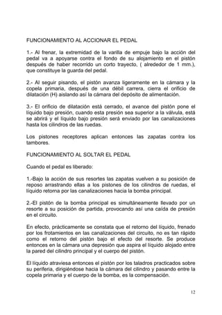 12
FUNCIONAMIENTO AL ACCIONAR EL PEDAL
1.- Al frenar, la extremidad de la varilla de empuje bajo la acción del
pedal va a apoyarse contra el fondo de su alojamiento en el pistón
después de haber recorrido un corto trayecto, ( alrededor de 1 mm.),
que constituye la guarda del pedal.
2.- Al seguir pisando, el pistón avanza ligeramente en la cámara y la
copela primaria, después de una débil carrera, cierra el orificio de
dilatación (H) aislando así la cámara del depósito de alimentación.
3.- El orificio de dilatación está cerrado, el avance del pistón pone el
líquido bajo presión, cuando esta presión sea superior a la válvula, está
se abrirá y el líquido bajo presión será enviado por las canalizaciones
hasta los cilindros de las ruedas.
Los pistones receptores aplican entonces las zapatas contra los
tambores.
FUNCIONAMIENTO AL SOLTAR EL PEDAL
Cuando el pedal es liberado:
1.-Bajo la acción de sus resortes las zapatas vuelven a su posición de
reposo arrastrando ellas a los pistones de los cilindros de ruedas, el
líquido retorna por las canalizaciones hacia la bomba principal.
2.-El pistón de la bomba principal es simultáneamente llevado por un
resorte a su posición de partida, provocando así una caída de presión
en el circuito.
En efecto, prácticamente se constata que el retorno del líquido, frenado
por los frotamientos en las canalizaciones del circuito, no es tan rápido
como el retorno del pistón bajo el efecto del resorte. Se produce
entonces en la cámara una depresión que aspira el líquido alojado entre
la pared del cilindro principal y el cuerpo del pistón.
El líquido atraviesa entonces el pistón por los taladros practicados sobre
su periferia, dirigiéndose hacia la cámara del cilindro y pasando entre la
copela primaria y el cuerpo de la bomba, es la compensación.
 