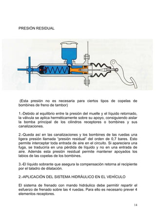 14
PRESIÓN RESIDUAL
(Esta presión no es necesaria para ciertos tipos de copelas de
bombines de freno de tambor)
1.-Debido al equilibrio entre la presión del muelle y el líquido retornado,
la válvula se aplica herméticamente sobre su apoyo, consiguiendo aislar
la bomba principal de los cilindros receptores o bombines y sus
canalizaciones.
2.-Queda así en las canalizaciones y los bombines de las ruedas una
ligera presión llamada “presión residual” del orden de 0,7 bares. Esto
permite interceptar toda entrada de aire en el circuito. Si apareciera una
fuga, se traduciría en una pérdida de líquido y no en una entrada de
aire. Además esta presión residual permite mantener apoyados los
labios de las copelas de los bombines.
3.-El líquido sobrante que asegura la compensación retorna al recipiente
por el taladro de dilatación.
2.-APLICACIÓN DEL SISTEMA HIDRÁULICO EN EL VEHÍCULO
El sistema de frenado con mando hidráulico debe permitir repartir el
esfuerzo de frenado sobre las 4 ruedas. Para ello es necesario prever 4
elementos receptores.
 
