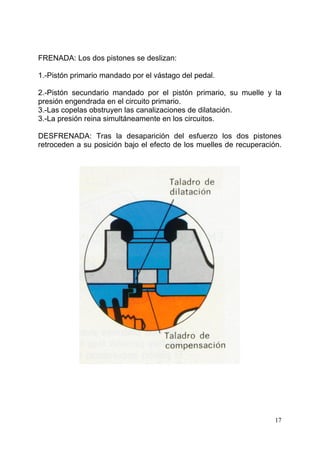 17
FRENADA: Los dos pistones se deslizan:
1.-Pistón primario mandado por el vástago del pedal.
2.-Pistón secundario mandado por el pistón primario, su muelle y la
presión engendrada en el circuito primario.
3.-Las copelas obstruyen las canalizaciones de dilatación.
3.-La presión reina simultáneamente en los circuitos.
DESFRENADA: Tras la desaparición del esfuerzo los dos pistones
retroceden a su posición bajo el efecto de los muelles de recuperación.
 