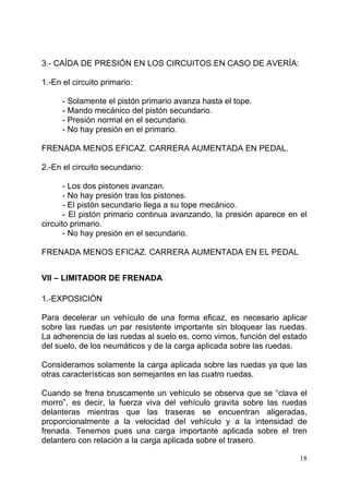 18
3.- CAÍDA DE PRESIÓN EN LOS CIRCUITOS.EN CASO DE AVERÍA:
1.-En el circuito primario:
- Solamente el pistón primario avanza hasta el tope.
- Mando mecánico del pistón secundario.
- Presión normal en el secundario.
- No hay presión en el primario.
FRENADA MENOS EFICAZ. CARRERA AUMENTADA EN PEDAL.
2.-En el circuito secundario:
- Los dos pistones avanzan.
- No hay presión tras los pistones.
- El pistón secundario llega a su tope mecánico.
- El pistón primario continua avanzando, la presión aparece en el
circuito primario.
- No hay presión en el secundario.
FRENADA MENOS EFICAZ. CARRERA AUMENTADA EN EL PEDAL
VII – LIMITADOR DE FRENADA
1.-EXPOSICIÓN
Para decelerar un vehículo de una forma eficaz, es necesario aplicar
sobre las ruedas un par resistente importante sin bloquear las ruedas.
La adherencia de las ruedas al suelo es, como vimos, función del estado
del suelo, de los neumáticos y de la carga aplicada sobre las ruedas.
Consideramos solamente la carga aplicada sobre las ruedas ya que las
otras características son semejantes en las cuatro ruedas.
Cuando se frena bruscamente un vehículo se observa que se “clava el
morro”, es decir, la fuerza viva del vehículo gravita sobre las ruedas
delanteras mientras que las traseras se encuentran aligeradas,
proporcionalmente a la velocidad del vehículo y a la intensidad de
frenada. Tenemos pues una carga importante aplicada sobre el tren
delantero con relación a la carga aplicada sobre el trasero.
 