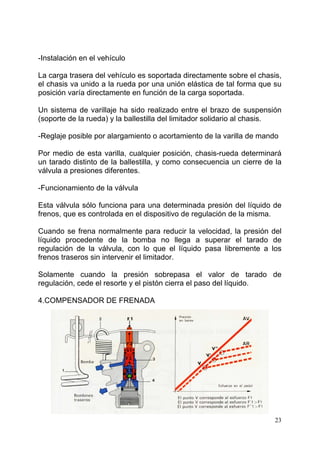 23
-Instalación en el vehículo
La carga trasera del vehículo es soportada directamente sobre el chasis,
el chasis va unido a la rueda por una unión elástica de tal forma que su
posición varía directamente en función de la carga soportada.
Un sistema de varillaje ha sido realizado entre el brazo de suspensión
(soporte de la rueda) y la ballestilla del limitador solidario al chasis.
-Reglaje posible por alargamiento o acortamiento de la varilla de mando
Por medio de esta varilla, cualquier posición, chasis-rueda determinará
un tarado distinto de la ballestilla, y como consecuencia un cierre de la
válvula a presiones diferentes.
-Funcionamiento de la válvula
Esta válvula sólo funciona para una determinada presión del líquido de
frenos, que es controlada en el dispositivo de regulación de la misma.
Cuando se frena normalmente para reducir la velocidad, la presión del
líquido procedente de la bomba no llega a superar el tarado de
regulación de la válvula, con lo que el líquido pasa libremente a los
frenos traseros sin intervenir el limitador.
Solamente cuando la presión sobrepasa el valor de tarado de
regulación, cede el resorte y el pistón cierra el paso del líquido.
4.COMPENSADOR DE FRENADA
 