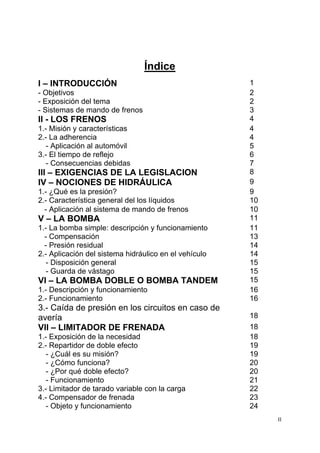 II
Índice
I – INTRODUCCIÓN 1
- Objetivos 2
- Exposición del tema 2
- Sistemas de mando de frenos 3
II - LOS FRENOS 4
1.- Misión y características 4
2.- La adherencia 4
- Aplicación al automóvil 5
3.- El tiempo de reflejo 6
- Consecuencias debidas 7
III – EXIGENCIAS DE LA LEGISLACION 8
IV – NOCIONES DE HIDRÁULICA 9
1.- ¿Qué es la presión? 9
2.- Característica general del los líquidos 10
- Aplicación al sistema de mando de frenos 10
V – LA BOMBA 11
1.- La bomba simple: descripción y funcionamiento 11
- Compensación 13
- Presión residual 14
2.- Aplicación del sistema hidráulico en el vehículo 14
- Disposición general 15
- Guarda de vástago 15
VI – LA BOMBA DOBLE O BOMBA TANDEM 15
1.- Descripción y funcionamiento 16
2.- Funcionamiento 16
3.- Caída de presión en los circuitos en caso de
avería 18
VII – LIMITADOR DE FRENADA 18
1.- Exposición de la necesidad 18
2.- Repartidor de doble efecto 19
- ¿Cuál es su misión? 19
- ¿Cómo funciona? 20
- ¿Por qué doble efecto? 20
- Funcionamiento 21
3.- Limitador de tarado variable con la carga 22
4.- Compensador de frenada 23
- Objeto y funcionamiento 24
 