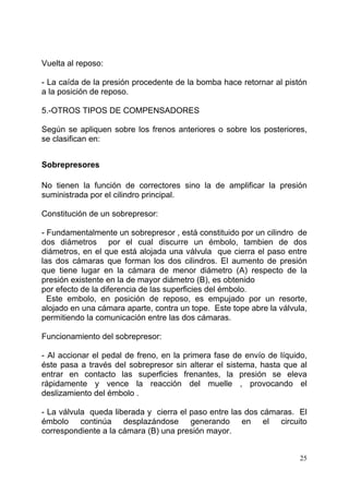 25
Vuelta al reposo:
- La caída de la presión procedente de la bomba hace retornar al pistón
a la posición de reposo.
5.-OTROS TIPOS DE COMPENSADORES
Según se apliquen sobre los frenos anteriores o sobre los posteriores,
se clasifican en:
Sobrepresores
No tienen la función de correctores sino la de amplificar la presión
suministrada por el cilindro principal.
Constitución de un sobrepresor:
- Fundamentalmente un sobrepresor , está constituido por un cilindro de
dos diámetros por el cual discurre un émbolo, tambien de dos
diámetros, en el que está alojada una válvula que cierra el paso entre
las dos cámaras que forman los dos cilindros. El aumento de presión
que tiene lugar en la cámara de menor diámetro (A) respecto de la
presión existente en la de mayor diámetro (B), es obtenido
por efecto de la diferencia de las superficies del émbolo.
Este embolo, en posición de reposo, es empujado por un resorte,
alojado en una cámara aparte, contra un tope. Este tope abre la válvula,
permitiendo la comunicación entre las dos cámaras.
Funcionamiento del sobrepresor:
- Al accionar el pedal de freno, en la primera fase de envío de líquido,
éste pasa a través del sobrepresor sin alterar el sistema, hasta que al
entrar en contacto las superficies frenantes, la presión se eleva
rápidamente y vence la reacción del muelle , provocando el
deslizamiento del émbolo .
- La válvula queda liberada y cierra el paso entre las dos cámaras. El
émbolo continúa desplazándose generando en el circuito
correspondiente a la cámara (B) una presión mayor.
 