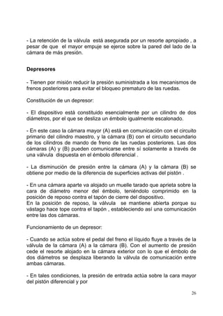 26
- La retención de la válvula está asegurada por un resorte apropiado , a
pesar de que el mayor empuje se ejerce sobre la pared del lado de la
cámara de más presión.
Depresores
- Tienen por misión reducir la presión suministrada a los mecanismos de
frenos posteriores para evitar el bloqueo prematuro de las ruedas.
Constitución de un depresor:
- El dispositivo está constituido esencialmente por un cilindro de dos
diámetros, por el que se desliza un émbolo igualmente escalonado.
- En este caso la cámara mayor (A) está en comunicación con el circuito
primario del cilindro maestro, y la cámara (B) con el circuito secundario
de los cilindros de mando de freno de las ruedas posteriores. Las dos
cámaras (A) y (B) pueden comunicarse entre sí solamente a través de
una válvula dispuesta en el émbolo diferencial .
- La disminución de presión entre la cámara (A) y la cámara (B) se
obtiene por medio de la diferencia de superficies activas del pistón .
- En una cámara aparte va alojado un muelle tarado que aprieta sobre la
cara de diámetro menor del émbolo, teniéndolo comprimido en la
posición de reposo contra el tapón de cierre del dispositivo.
En la posición de reposo, la válvula se mantiene abierta porque su
vástago hace tope contra el tapón , estableciendo así una comunicación
entre las dos cámaras.
Funcionamiento de un depresor:
- Cuando se actúa sobre el pedal del freno el líquido fluye a través de la
válvula de la cámara (A) a la cámara (B). Con el aumento de presión
cede el resorte alojado en la cámara exterior con lo que el émbolo de
dos diámetros se desplaza liberando la válvula de comunicación entre
ambas cámaras.
- En tales condiciones, la presión de entrada actúa sobre la cara mayor
del pistón diferencial y por
 
