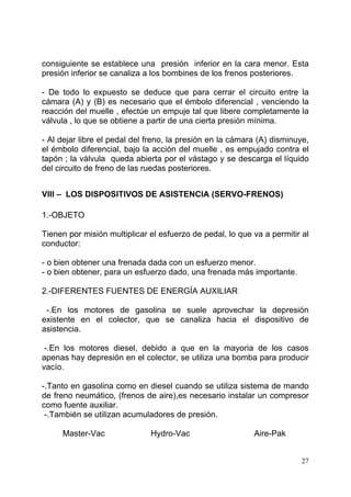 27
consiguiente se establece una presión inferior en la cara menor. Esta
presión inferior se canaliza a los bombines de los frenos posteriores.
- De todo lo expuesto se deduce que para cerrar el circuito entre la
cámara (A) y (B) es necesario que el émbolo diferencial , venciendo la
reacción del muelle , efectúe un empuje tal que libere completamente la
válvula , lo que se obtiene a partir de una cierta presión mínima.
- Al dejar libre el pedal del freno, la presión en la cámara (A) disminuye,
el émbolo diferencial, bajo la acción del muelle , es empujado contra el
tapón ; la válvula queda abierta por el vástago y se descarga el líquido
del circuito de freno de las ruedas posteriores.
VIII – LOS DISPOSITIVOS DE ASISTENCIA (SERVO-FRENOS)
1.-OBJETO
Tienen por misión multiplicar el esfuerzo de pedal, lo que va a permitir al
conductor:
- o bien obtener una frenada dada con un esfuerzo menor.
- o bien obtener, para un esfuerzo dado, una frenada más importante.
2.-DIFERENTES FUENTES DE ENERGÍA AUXILIAR
-.En los motores de gasolina se suele aprovechar la depresión
existente en el colector, que se canaliza hacia el dispositivo de
asistencia.
-.En los motores diesel, debido a que en la mayoria de los casos
apenas hay depresión en el colector, se utiliza una bomba para producir
vacío.
-.Tanto en gasolina como en diesel cuando se utiliza sistema de mando
de freno neumático, (frenos de aire),es necesario instalar un compresor
como fuente auxiliar.
-.También se utilizan acumuladores de presión.
Master-Vac Hydro-Vac Aire-Pak
 
