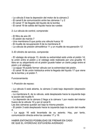 32
- La válvula 5 trae la depresión del motor de la cámara 2
- El canal 6 de comunicación entre las cámaras 1 y 2
- El canal 17 de llegada del líquido de la bomba
- El canal 19 de salida del líquido hacia las ruedas
2.-La válvula de control, comprende:
- El filtro de aire 20
- El pistón de mando 7
- Una membrana 8 que porta una válvula hueca 10
- El muelle de recuperación 9 de la membrana 8
- La válvula de presión atmosférica 11 y un muelle de recuperación 12
3.-El cilindro de servicio, comprende:
- El vástago de empuje 13, donde su extremidad está unida al pistón 14;
la unión entre el pistón y el vástago está realizada por una grupilla 15
libre en su alojamiento en el pistón (puede haber un cierto juego entre el
pisón y el vástago).
- La aguja 16 puede formar válvula con la extremidad del pistón.
- El canal 18 de unión hidráulica entre la llegada del líquido 17 que viene
de la bomba y el pistón 7.
Funcionamiento
1.-Posición de reposo:
- La válvula 5 está abierta, la cámara 2 está bajo depresión (depresión
motor).
- La membrana 8, de la válvula, está desplazada hacia la izquierda bajo
la acción del muelle 9.
- La depresión de la cámara 2 llega a la cámara 1 por medio del interior
hueco de la válvula 10 y por el canal 6.
Las dos cámaras quedan así bajo la misma presión.
- El pistón 3 está desplazado hacia la izquierda bajo la acción del muelle
4.
- La aguja 16 está levantada de su asiento. Hay, por tanto,
comunicación directa entre los canales 17 y 19.
HABRÁ ENTONCES POSIBILIDAD DE FRENAR EN CASO
DE QUE EL HYDROVAC ESTUVIERA AVERIADO
 