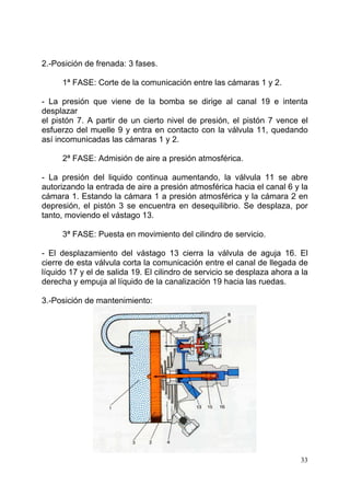 33
2.-Posición de frenada: 3 fases.
1ª FASE: Corte de la comunicación entre las cámaras 1 y 2.
- La presión que viene de la bomba se dirige al canal 19 e intenta
desplazar
el pistón 7. A partir de un cierto nivel de presión, el pistón 7 vence el
esfuerzo del muelle 9 y entra en contacto con la válvula 11, quedando
así incomunicadas las cámaras 1 y 2.
2ª FASE: Admisión de aire a presión atmosférica.
- La presión del liquido continua aumentando, la válvula 11 se abre
autorizando la entrada de aire a presión atmosférica hacia el canal 6 y la
cámara 1. Estando la cámara 1 a presión atmosférica y la cámara 2 en
depresión, el pistón 3 se encuentra en desequilibrio. Se desplaza, por
tanto, moviendo el vástago 13.
3ª FASE: Puesta en movimiento del cilindro de servicio.
- El desplazamiento del vástago 13 cierra la válvula de aguja 16. El
cierre de esta válvula corta la comunicación entre el canal de llegada de
líquido 17 y el de salida 19. El cilindro de servicio se desplaza ahora a la
derecha y empuja al líquido de la canalización 19 hacia las ruedas.
3.-Posición de mantenimiento:
 