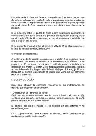 34
Después de la 2ª Fase del frenado, la membrana 8 recibe sobre su cara
derecha el esfuerzo del muelle 9, más la presión atmosférica y sobre su
cara izquierda la depresión del motor y la presión del líquido aplicada
sobre el pistón 7. Esta membrana está sometida a una diferencia de
presión..
Si el esfuerzo sobre el pedal de freno ahora permanece constante, la
válvula de control toma ahora una posición de equilibrio. Este equilibrio
es tal que la válvula 11 se encierra, no autorizando más la admisión de
aire a presión atmosférica.
Si se aumenta ahora el sobre el pedal, la válvula 11 se abre de nuevo y
la fase de frenado comienza de nuevo.
4.-Posición de desfrenada:
Al soltar el pedal la presión desaparece y el pistón 7 se desplaza hacia
la izquierda. Lo mismo le sucede a la membrana 8, la válvula 11 se
cierra y la 10 se abre. La cámara 1 está de nuevo sometida a la
depresión del motor. El pistón 3 se desplaza hacia la izquierda bajo la
acción del muelle 4 y desplaza también al vástago 13. La aguja 16 va a
despegar su asiento autorizando al líquido que viene de los bombines
retornar a la bomba.
5.-BOMBA DE VACÍO:
Sirve para obtener la depresión necesaria en las instalaciones de
frenado que disponen de servofreno.
- Constitución de la bomba de vacío:
Está herméticamente cerrada; en la parte inferior del cuerpo (7),
contiene una pequeña cantidad de aceite (aproximadamente 40 cm3
),
para el engrase de sus partes móviles.
El cojinete del eje del mando (8) es estanco en sus estemos y no
necesita engrase.
Dicho cojinete se introduce a presión en el cuerpo de la bomba y se fija
mediante un tornillo prisionero (9).
 