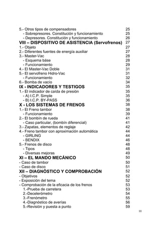 III
5.- Otros tipos de compensadores 25
- Sobrepresores. Constitución y funcionamiento 25
- Depresores. Constitución y funcionamiento 26
VIII – DISPOSITIVO DE ASISTENCIA (Servofrenos) 27
1.- Objeto 27
2.- Diferentes fuentes de energía auxiliar 27
3.- Master-Vac 28
- Esquema báse 28
- Funcionamiento 29
4.- El Master-Vac Doble 31
5.- El servofreno Hidro-Vac 31
- Funcionamiento 32
6.- Bomba de vacío 34
IX - INDICADORES Y TESTIGOS 35
1.- El indicador de caída de presión 35
- A) I.C.P. Simple 35
- B) I.C.P. BY-PASS 36
X - LOS SISTEMAS DE FRENOS 38
1.- El Freno tambor 38
- Funcionamiento 39
2.- El bombín de rueda 41
- Caso particular, (bombín diferencial) 41
3.- Zapatas, elementos de reglaje 42
4.- Freno tambor con aproximación automática 44
- GIRLING 44
- BENDIX 46
5.- Frenos de disco 48
- Tipos 48
- Diversas mejoras 49
XI – EL MANDO MECÁNICO 50
- Caso de tambor 50
- Caso de disco 51
XII – DIAGNÓSTICO Y COMPROBACIÓN 52
- Objetivos 52
- Exposición del tema 52
- Comprobación de la eficacia de los frenos 53
1.-Prueba de carretera 53
2.-Decelerómetro 54
3.-Frenómetro 55
4.-Diagnóstico de averías 56
5.-Revisión y puesta a punto 59
 