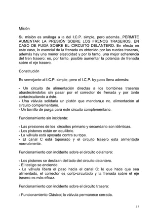 37
Misión
Su misión es análoga a la del I.C.P. simple, pero además...PERMITE
AUMENTAR LA PRESIÓN SOBRE LOS FRENOS TRASEROS, EN
CASO DE FUGA SOBRE EL CIRCUITO DELANTERO. En efecto en
este caso, lo esencial de la frenada es obtenido por las ruedas traseras,
además hay una menor elasticidad y por lo tanto, una mejor adherencia
del tren trasero: es, por tanto, posible aumentar la potencia de frenada
sobre el eje trasero.
Constitución
Es semejante al I.C.P. simple, pero el I.C.P. by-pass lleva además:
- Un circuito de alimentación directas a los bombines traseros
abasteciéndolos sin pasar por el corrector de frenada y por tanto
cortacircuitando a éste.
- Una válvula solidaria un pistón que mandara,o no, alimentación al
circuito complementario.
- Un tornillo de purga para este circuito complementario.
Funcionamiento sin incidente:
- Las presiones de los circuitos primario y secundario son idénticas.
- Los pistones están en equilibrio.
- La válvula está apoyada contra su tope.
- El canal C está taponado y el circuito trasero esta alimentado
normalmente.
Funcionamiento con incidente sobre el circuito delantero:
- Los pistones se deslizan del lado del circuito delantero.
- El testigo se enciende.
- La válvula libera el paso hacia el canal C: lo que hace que sea
alimentado, el corrector es corto-circuitado y la frenada sobre el eje
trasero es más eficaz.
Funcionamiento con incidente sobre el circuito trasero:
- Funcionamiento Clásico; la válvula permanece cerrada.
 