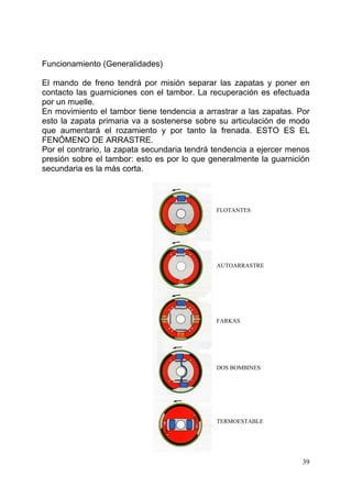 39
Funcionamiento (Generalidades)
El mando de freno tendrá por misión separar las zapatas y poner en
contacto las guarniciones con el tambor. La recuperación es efectuada
por un muelle.
En movimiento el tambor tiene tendencia a arrastrar a las zapatas. Por
esto la zapata primaria va a sostenerse sobre su articulación de modo
que aumentará el rozamiento y por tanto la frenada. ESTO ES EL
FENÓMENO DE ARRASTRE.
Por el contrario, la zapata secundaria tendrá tendencia a ejercer menos
presión sobre el tambor: esto es por lo que generalmente la guarnición
secundaria es la más corta.
FLOTANTES
AUTOARRASTRE
FARKAS
DOS BOMBINES
TERMOESTABLE
 