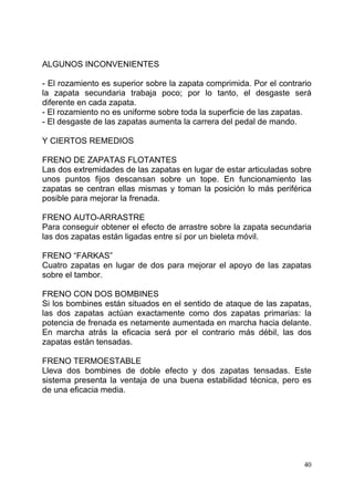 40
ALGUNOS INCONVENIENTES
- El rozamiento es superior sobre la zapata comprimida. Por el contrario
la zapata secundaria trabaja poco; por lo tanto, el desgaste será
diferente en cada zapata.
- El rozamiento no es uniforme sobre toda la superficie de las zapatas.
- El desgaste de las zapatas aumenta la carrera del pedal de mando.
Y CIERTOS REMEDIOS
FRENO DE ZAPATAS FLOTANTES
Las dos extremidades de las zapatas en lugar de estar articuladas sobre
unos puntos fijos descansan sobre un tope. En funcionamiento las
zapatas se centran ellas mismas y toman la posición lo más periférica
posible para mejorar la frenada.
FRENO AUTO-ARRASTRE
Para conseguir obtener el efecto de arrastre sobre la zapata secundaria
las dos zapatas están ligadas entre sí por un bieleta móvil.
FRENO “FARKAS”
Cuatro zapatas en lugar de dos para mejorar el apoyo de las zapatas
sobre el tambor.
FRENO CON DOS BOMBINES
Si los bombines están situados en el sentido de ataque de las zapatas,
las dos zapatas actúan exactamente como dos zapatas primarias: la
potencia de frenada es netamente aumentada en marcha hacia delante.
En marcha atrás la eficacia será por el contrario más débil, las dos
zapatas están tensadas.
FRENO TERMOESTABLE
Lleva dos bombines de doble efecto y dos zapatas tensadas. Este
sistema presenta la ventaja de una buena estabilidad técnica, pero es
de una eficacia media.
 
