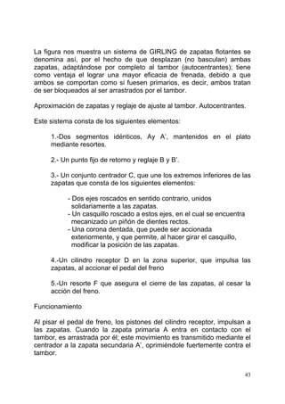 43
La figura nos muestra un sistema de GIRLING de zapatas flotantes se
denomina así, por el hecho de que desplazan (no basculan) ambas
zapatas, adaptándose por completo al tambor (autocentrantes); tiene
como ventaja el lograr una mayor eficacia de frenada, debido a que
ambos se comportan como si fuesen primarios, es decir, ambos tratan
de ser bloqueados al ser arrastrados por el tambor.
Aproximación de zapatas y reglaje de ajuste al tambor. Autocentrantes.
Este sistema consta de los siguientes elementos:
1.-Dos segmentos idénticos, Ay A’, mantenidos en el plato
mediante resortes.
2.- Un punto fijo de retorno y reglaje B y B’.
3.- Un conjunto centrador C, que une los extremos inferiores de las
zapatas que consta de los siguientes elementos:
- Dos ejes roscados en sentido contrario, unidos
solidariamente a las zapatas.
- Un casquillo roscado a estos ejes, en el cual se encuentra
mecanizado un piñón de dientes rectos.
- Una corona dentada, que puede ser accionada
exteriormente, y que permite, al hacer girar el casquillo,
modificar la posición de las zapatas.
4.-Un cilindro receptor D en la zona superior, que impulsa las
zapatas, al accionar el pedal del freno
5.-Un resorte F que asegura el cierre de las zapatas, al cesar la
acción del freno.
Funcionamiento
Al pisar el pedal de freno, los pistones del cilindro receptor, impulsan a
las zapatas. Cuando la zapata primaria A entra en contacto con el
tambor, es arrastrada por él; este movimiento es transmitido mediante el
centrador a la zapata secundaria A’, oprimiéndole fuertemente contra el
tambor.
 