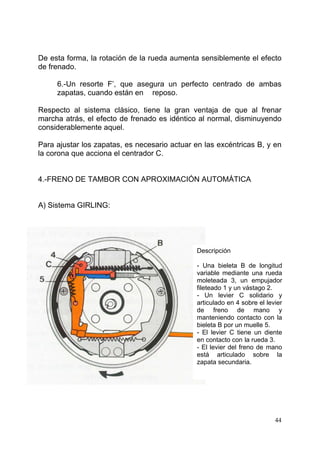 44
De esta forma, la rotación de la rueda aumenta sensiblemente el efecto
de frenado.
6.-Un resorte F’, que asegura un perfecto centrado de ambas
zapatas, cuando están en reposo.
Respecto al sistema clásico, tiene la gran ventaja de que al frenar
marcha atrás, el efecto de frenado es idéntico al normal, disminuyendo
considerablemente aquel.
Para ajustar los zapatas, es necesario actuar en las excéntricas B, y en
la corona que acciona el centrador C.
4.-FRENO DE TAMBOR CON APROXIMACIÓN AUTOMÁTICA
A) Sistema GIRLING:
Descripción
- Una bieleta B de longitud
variable mediante una rueda
moleteada 3, un empujador
fileteado 1 y un vástago 2.
- Un levier C solidario y
articulado en 4 sobre el levier
de freno de mano y
manteniendo contacto con la
bieleta B por un muelle 5.
- El levier C tiene un diente
en contacto con la rueda 3.
- El levier del freno de mano
está articulado sobre la
zapata secundaria.
 