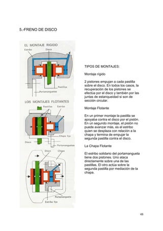 48
5.-FRENO DE DISCO
TIPOS DE MONTAJES:
Montaje rígido
2 pistones empujan a cada pastilla
sobre el disco. En todos los casos, la
recuperación de los pistones se
efectúa por el disco y también por las
juntas de estanqueidad si son de
sección circular.
Montaje Flotante
En un primer montaje la pastilla se
apoyaba contra el disco por el pistón.
En un segundo montaje, el pistón no
puede avanzar más, es el estribo
quien se desplaza con relación a la
chapa y termina de empujar la
segunda pastilla contra el disco.
La Chapa Flotante
El estribo solidario del portamangueta
tiene dos pistones. Uno ataca
directamente sobre una de las
pastillas. El otro actúa sobre la
segunda pastilla por mediación de la
chapa.
 