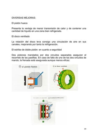 49
DIVERSAS MEJORAS:
El pistón hueco
Presenta la ventaja de menor transmisión de calor y de contener una
cantidad de líquido en una zona bien refrigerada.
El disco ventilado
La rotación del disco leva consigo una circulación de aire en sus
canales, mejorando por tanto la refrigeración.
El estribo de doble pistón: en cuanto a seguridad
Dos pistones mandados por dos circuitos separados aseguran el
recorrido de las pastillas. En caso de fallo de uno de los dos circuitos de
mando, la frenada está asegurada aunque menos eficaz.
 