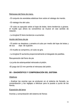 52
Retroceso del freno de mano.
- El conjunto de arandelas elásticas tiran sobre el vástago de mando.
- El vástago tira del cubo.
- El cubo es apoyado sobre el tope de bolas, tiene tendencia a girarse,
el muelle que ahora es concéntrico se mueve en ese sentido de
rotación.
- La longitud D tiene tendencia a aumentar.
Acción del freno de pie
- El pistón se desplaza y arrastra al cubo por medio del tope de bolas y
de sus clips de sujeción.
- El muelle se comprime y el cubo se gira.
- La longitud D aumenta proporcionalmente al desgaste de pastillas.
Recuperación del freno de pie
-La junta de estanqueidad retrocede al pistón.
-El juego de 0,5 mm permite el retroceso del pistón.
XII – DIAGNÓSTICO Y COMPROBACIÓN DEL SISTEMA
Objetivos
- Analizar las averías que se producen en el sistema de frenado, su
comprobación y los reglajes a efectuar para la puesta a punto de los
frenos.
Exposición del tema
Averías y comprobación del sistema de frenos:
 