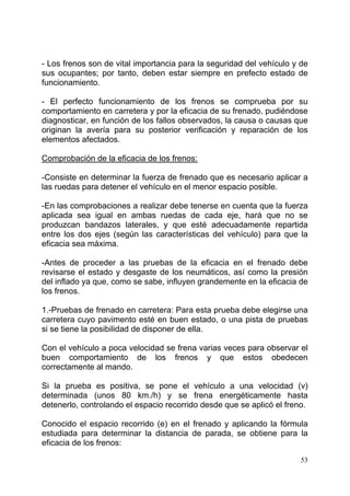 53
- Los frenos son de vital importancia para la seguridad del vehículo y de
sus ocupantes; por tanto, deben estar siempre en prefecto estado de
funcionamiento.
- El perfecto funcionamiento de los frenos se comprueba por su
comportamiento en carretera y por la eficacia de su frenado, pudiéndose
diagnosticar, en función de los fallos observados, la causa o causas que
originan la avería para su posterior verificación y reparación de los
elementos afectados.
Comprobación de la eficacia de los frenos:
-Consiste en determinar la fuerza de frenado que es necesario aplicar a
las ruedas para detener el vehículo en el menor espacio posible.
-En las comprobaciones a realizar debe tenerse en cuenta que la fuerza
aplicada sea igual en ambas ruedas de cada eje, hará que no se
produzcan bandazos laterales, y que esté adecuadamente repartida
entre los dos ejes (según las características del vehículo) para que la
eficacia sea máxima.
-Antes de proceder a las pruebas de la eficacia en el frenado debe
revisarse el estado y desgaste de los neumáticos, así como la presión
del inflado ya que, como se sabe, influyen grandemente en la eficacia de
los frenos.
1.-Pruebas de frenado en carretera: Para esta prueba debe elegirse una
carretera cuyo pavimento esté en buen estado, o una pista de pruebas
si se tiene la posibilidad de disponer de ella.
Con el vehículo a poca velocidad se frena varias veces para observar el
buen comportamiento de los frenos y que estos obedecen
correctamente al mando.
Si la prueba es positiva, se pone el vehículo a una velocidad (v)
determinada (unos 80 km./h) y se frena energéticamente hasta
detenerlo, controlando el espacio recorrido desde que se aplicó el freno.
Conocido el espacio recorrido (e) en el frenado y aplicando la fórmula
estudiada para determinar la distancia de parada, se obtiene para la
eficacia de los frenos:
 