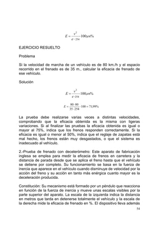 54
%;100
254
2
en
e
v
E ⋅
⋅
=
EJERCICIO RESUELTO
Problema
Si la velocidad de marcha de un vehículo es de 80 km./h y el espacio
recorrido en el frenado es de 35 m., calcular la eficacia de frenado de
ese vehículo.
Solución
%;100
254
2
en
e
v
E ⋅
⋅
=
La prueba debe realizarse varias veces a distintas velocidades,
comprobando que la eficacia obtenida es la misma con ligeras
variaciones. Si al finalizar las pruebas la eficacia obtenida es igual o
mayor al 75%, indica que los frenos responden correctamente. Si la
eficacia es igual o menor al 50%, indica que el reglaje de zapatas está
mal hecho, los frenos están muy desgastados, o que el sistema es
inadecuado al vehículo.
2.-Prueba de frenado con decelerómetro: Este aparato de fabricación
inglesa se emplea para medir la eficacia de frenos en carretera y la
distancia de parada desde que se aplica el freno hasta que el vehículo
se detiene por completo. Su funcionamiento se basa en la fuerza de
inercia que aparece en el vehículo cuando disminuye de velocidad por la
acción del freno y su acción en tanto más enérgica cuanto mayor es la
deceleración producida.
Constitución: Su mecanismo está formado por un péndulo que reacciona
en función de la fuerza de inercia y mueve unas escalas visibles por la
parte superior del aparato. La escala de la izquierda indica la distancia
en metros que tarda en detenerse totalmente el vehículo y la escala de
la derecha mide la eficacia de frenado en %. El dispositivo lleva además
%99,71100
25435
8080
=⋅
⋅
⋅
=E
 