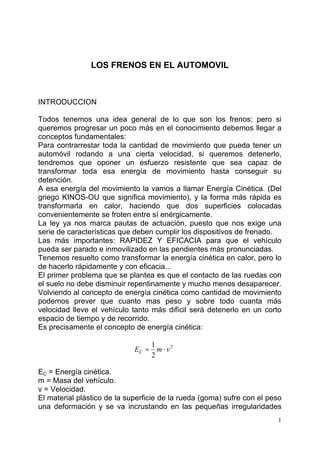 1
LOS FRENOS EN EL AUTOMOVIL
INTRODUCCION
Todos tenemos una idea general de lo que son los frenos; pero si
queremos progresar un poco más en el conocimiento debemos llegar a
conceptos fundamentales:
Para contrarrestar toda la cantidad de movimiento que pueda tener un
automóvil rodando a una cierta velocidad, si queremos detenerlo,
tendremos que oponer un esfuerzo resistente que sea capaz de
transformar toda esa energía de movimiento hasta conseguir su
detención.
A esa energía del movimiento la vamos a llamar Energía Cinética. (Del
griego KINOS-OU que significa movimiento), y la forma más rápida es
transformarla en calor, haciendo que dos superficies colocadas
convenientemente se froten entre sí enérgicamente.
La ley ya nos marca pautas de actuación, puesto que nos exige una
serie de características que deben cumplir los dispositivos de frenado.
Las más importantes: RAPIDEZ Y EFICACIA para que el vehículo
pueda ser parado e inmovilizado en las pendientes más pronunciadas.
Tenemos resuelto como transformar la energía cinética en calor, pero lo
de hacerlo rápidamente y con eficacia...
El primer problema que se plantea es que el contacto de las ruedas con
el suelo no debe disminuir repentinamente y mucho menos desaparecer.
Volviendo al concepto de energía cinética como cantidad de movimiento
podemos prever que cuanto mas peso y sobre todo cuanta más
velocidad lleve el vehículo tanto más difícil será detenerlo en un corto
espacio de tiempo y de recorrido.
Es precisamente el concepto de energía cinética:
2
2
1
vmEC ⋅=
EC = Energía cinética.
m = Masa del vehículo.
v = Velocidad.
El material plástico de la superficie de la rueda (goma) sufre con el peso
una deformación y se va incrustando en las pequeñas irregularidades
 