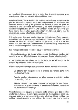 55
un mando de bloqueo para frenar o dejar libre la escala deseada y un
mando para volver las escalas a la posición de cero.
Funcionamiento: Para realizar las pruebas de frenado, el aparato no
precisa instalación alguna; se coloca simplemente en el interior del
vehículo sobre el piso y se gradúan las escalas a cero. Se pone el
vehículo a una velocidad determinada y se frena enérgicamente. La
deceleración producida provoca una fuerza de inercia en el péndulo que
hace mover las escalas, pudiéndose leer directamente sobre ellas la
distancia de parada y la eficacia de los frenos.
3.-Instalaciones fijas para prueba dinámica de los frenos: Estos equipos,
conocidos con el nombre de frenómetros y que se instalan en los
talleres de servicio, permiten realizar las pruebas de eficacia de los
frenos con toda exactitud, obteniendo un control rápido y preciso de la
fuerza de frenado aplicada a cada rueda.
Las ventajas obtenidas con estos equipos son las siguientes:
- Elimina las pérdidas de tiempo y los peligros de efectuar pruebas por
carretera, por las dificultades cada vez mayores debido a la circulación.
- Las pruebas no son alteradas por la variación en el estado de la
carretera y las condiciones climatológicas.
Efectúa con precisión la prueba general de frenos, incluido el de mano.
Se obtiene con independencia la eficacia de frenado para cada
rueda del vehículo.
Permite localizar rápidamente los fallos en cada una de las ruedas
para su diagnóstico.
Permite realizar con toda precisión el reglaje de los frenos,
actuando en el ajuste para que la fuerza defrenado sea idéntica en
las dos ruedas de cada eje.
Características del equipo: El conjunto está formado por dos rodillos
giratorios destinados a recibir por separado las dos ruedas de cada eje,
movidos cada uno por un potente motor eléctrico. Estos rodillos van
unidos mecánicamente a un tablero de control con dos o cuatro
 