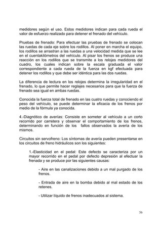 56
medidores según el uso. Estos medidores indican para cada rueda el
valor de esfuerzo realizado para detener el frenado del vehículo.
Pruebas de frenado: Para efectuar las pruebas de frenado se colocan
las ruedas de cada eje sobre los rodillos. Al poner en marcha el equipo,
los rodillos se arrastran a las ruedas a una velocidad medida que se lee
en el cuentakilómetros del vehículo. Al pisar los frenos se produce una
reacción en los rodillos que se transmite a los relojes medidores del
cuadro, los cuales indican sobre la escala graduada el valor
correspondiente a cada rueda de la fuerza en kgf efectuada para
detener los rodillos y que debe ser idéntica para las dos ruedas.
La diferencia de lectura en los relojes determina la irregularidad en el
frenado, lo que permite hacer reglajes necesarios para que la fuerza de
frenado sea igual en ambas ruedas.
Conocida la fuerza total de frenado en las cuatro ruedas y conociendo el
peso del vehículo, se puede determinar la eficacia de los frenos por
medio de la fórmula ya conocida.
4.-Diagnótico de averías: Consiste en someter al vehículo a un corto
recorrido por carretera y observar el comportamiento de los frenos,
determinando en función de los fallos observados la avería de los
mismos.
Circuitos sin servofreno: Los síntomas de avería pueden presentarse en
los circuitos de freno hidráulicos son los siguientes:
1.-Elasticidad en el pedal: Este defecto se caracteriza por un
mayor recorrido en el pedal por defecto depresión al efectuar la
frenada y se produce por las siguientes causas:
- Aire en las canalizaciones debido a un mal purgado de los
frenos.
- Entrada de aire en la bomba debido al mal estado de los
retenes.
- Utilizar líquido de frenos inadecuados al sistema.
 