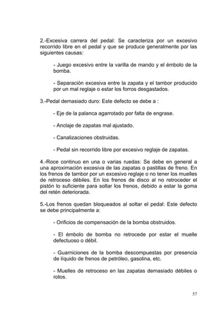 57
2.-Excesiva carrera del pedal: Se caracteriza por un excesivo
recorrido libre en el pedal y que se produce generalmente por las
siguientes causas:
- Juego excesivo entre la varilla de mando y el émbolo de la
bomba.
- Separación excesiva entre la zapata y el tambor producido
por un mal reglaje o estar los forros desgastados.
3.-Pedal demasiado duro: Este defecto se debe a :
- Eje de la palanca agarrotado por falta de engrase.
- Anclaje de zapatas mal ajustado.
- Canalizaciones obstruidas.
- Pedal sin recorrido libre por excesivo reglaje de zapatas.
4.-Roce continuo en una o varias ruedas: Se debe en general a
una aproximación excesiva de las zapatas o pastillas de freno. En
los frenos de tambor por un excesivo reglaje o no tener los muelles
de retroceso débiles. En los frenos de disco al no retroceder el
pistón lo suficiente para soltar los frenos, debido a estar la goma
del retén deteriorada.
5.-Los frenos quedan bloqueados al soltar el pedal: Este defecto
se debe principalmente a:
- Orificios de compensación de la bomba obstruidos.
- El émbolo de bomba no retrocede por estar el muelle
defectuoso o débil.
- Guarniciones de la bomba descompuestas por presencia
de líquido de frenos de petróleo, gasolina, etc.
- Muelles de retroceso en las zapatas demasiado débiles o
rotos.
 