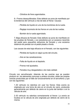 58
- Cilindros de freno agarrotados.
6.- Frenos desequilibrados: Este defecto se pone de manifiesto por
la tendencia del vehículo a irse de lado al frenar. Causas:
- Pérdida de líquido en uno de los bombines de la rueda.
- Reglaje incorrecto de los frenos en una de las ruedas.
- Bombin de la rueda agarrotado.
7.-Baja eficacia de frenado: Este defecto se pone de manifiesto en
las pruebas de frenado, y se caracteriza por un excesivo recorrido
del pedal para pequeños esfuerzos de frenado y una excesiva
distancia de parada con el pedal pisado a fondo.
Las causas de esta baja eficacia en el frenado, son las siguientes:
- Pérdida de líquido en algún punto del circuito.
- Aire en las canalizaciones.
- Falta de líquido en el depósito.
- Frenos mal ajustados.
- Ferodos muy desgastados o de mala calidad.
Circuito con servofrenado: Además de las averías que se pueden
producir en los elementos comunes a ambos circuitos, están las propias
averías producidas por el fallo de funcionamiento en el servofreno y que
son las siguientes:
1.-El vehículo no ralentiza sin usar los frenos: Esta avería es
originada por una toma de aire en el circuito de vacío, producida
generalmente por defecto de cierre en la junta del tambor o en la
válvula de aire.
2.-El vehículo no ralentiza correctamente al frenar: La avería se
localiza en la válvula de aire originada por defecto de cierre de la
misma.
 