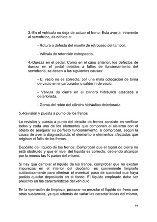 59
3.-En el vehículo no deja de actuar el freno: Esta avería, inherente
al servofreno, es debida a:
- Rotura o defecto del muelle de retroceso del tambor.
- Válvula de retención estropeada.
4.-Dureza en el pedal: Como en el caso anterior, los defectos de
dureza en el pedal debidos a fallos de funcionamiento del
servofreno, se deben a las siguientes causas:
- El vacío no es correcto, por una mala colocación de toma
de vacío en el carburador o calderín de vacío.
- Válvula de cierre en el cilindro hidráulico atascada o
deteriorada.
- Goma del retén del cilindro hidráulico deteriorada.
5.-Revisión y puesta a punto de los frenos
La revisión y puesta a punto del circuito de frenos consiste en verificar
todos y cada uno de los elementos que componen el sistema con el
objeto de asegurar su perfecto funcionamiento, o comprobar, según la
causa de avería diagnosticada, el elemento o elementos afectados que
originan el fallo de los frenos.
Depósito del líquido de los frenos: Comprobar que el tapón de cierre no
está obstruido y que el nivel del líquido es correcto, debiendo alcanzar
por lo menos las ¾ partes del mismo.
Si hay que cambiar el líquido de los frenos, comprobar que no existen
impurezas en el interior del depósito; es conveniente limpiarlo
cuidadosamente para eliminar el eventual poso de suciedad que haya
podido quedar depositado en el fondo. El líquido empleado debe ser
prescrito en las características del vehículo.
En la operación de limpieza, procurar no mezclar el líquido de freno con
otras sustancias, ya que además de variar las características del mismo,
 