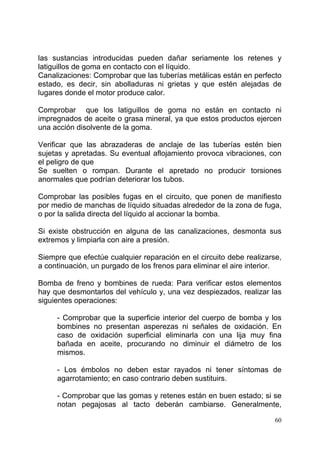 60
las sustancias introducidas pueden dañar seriamente los retenes y
latiguillos de goma en contacto con el líquido.
Canalizaciones: Comprobar que las tuberías metálicas están en perfecto
estado, es decir, sin abolladuras ni grietas y que estén alejadas de
lugares donde el motor produce calor.
Comprobar que los latiguillos de goma no están en contacto ni
impregnados de aceite o grasa mineral, ya que estos productos ejercen
una acción disolvente de la goma.
Verificar que las abrazaderas de anclaje de las tuberías estén bien
sujetas y apretadas. Su eventual aflojamiento provoca vibraciones, con
el peligro de que
Se suelten o rompan. Durante el apretado no producir torsiones
anormales que podrían deteriorar los tubos.
Comprobar las posibles fugas en el circuito, que ponen de manifiesto
por medio de manchas de líquido situadas alrededor de la zona de fuga,
o por la salida directa del líquido al accionar la bomba.
Si existe obstrucción en alguna de las canalizaciones, desmonta sus
extremos y limpiarla con aire a presión.
Siempre que efectúe cualquier reparación en el circuito debe realizarse,
a continuación, un purgado de los frenos para eliminar el aire interior.
Bomba de freno y bombines de rueda: Para verificar estos elementos
hay que desmontarlos del vehículo y, una vez despiezados, realizar las
siguientes operaciones:
- Comprobar que la superficie interior del cuerpo de bomba y los
bombines no presentan asperezas ni señales de oxidación. En
caso de oxidación superficial eliminarla con una lija muy fina
bañada en aceite, procurando no diminuir el diámetro de los
mismos.
- Los émbolos no deben estar rayados ni tener síntomas de
agarrotamiento; en caso contrario deben sustituirs.
- Comprobar que las gomas y retenes están en buen estado; si se
notan pegajosas al tacto deberán cambiarse. Generalmente,
 