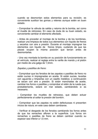 61
cuando se desmontan estos elementos para su revisión, es
conveniente sustituir las gomas y retenes aunque estén en buen
estado.
- Comprobar la válvula de salida y retorno de la bomba, así como
el muelle de retroceso. En caso de duda de su buen estado, es
conveniente cambiar el elemento afectado.
- Antes de proceder al montaje de la bomba y de los bombines,
realizar una limpieza de todos sus elementos con líquido de frenos
y secarlos con aire a presión. Durante el montaje impregnar los
elementos con líquido de frenos limpio, cuidando de que las
piezas ocupen la misma posición que tenían antes de
desmontarlas.
- Una vez montada la bomba en su posición de funcionamiento en
el vehículo, realizar el reglaje entre la varilla de mando y el pistón
por medio de una galga de 1,5mm.
Zapatas y pastillas de freno:
- Comprobar que los ferodos de las zapatas o pastillas de freno no
están sucias ni impregnadas en aceite. Si están sucias, lavarlas
con aguarrás y limpiarlas con un cepillo metálico; a continuación
se secan con aire a presión. Si están manchadas de aceite,
cambiar los forros o pastillas y comprobar el retén de la rueda que,
probablemente, estará en mal estado, cambiándolo si es
necesario.
- Comprobar los muelles de retroceso, que deben actuar
perfectamente al soltar la presión del bombín.
- Comprobar que las zapatas no estén defectuosas ni presenten
inicios de rotura; en este caso deben cambiarse.
- Verificar el desgaste de los ferodos cambiando los forros antes
de que los remaches afloren a la superficie. Los forros sin
remaches o pastillas de freno se deben cambiar cuando su
espesor sea inferior a 1,5 mm.
 
