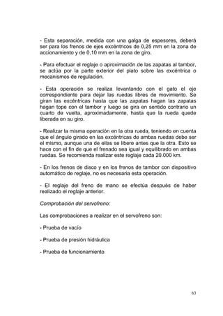 63
- Esta separación, medida con una galga de espesores, deberá
ser para los frenos de ejes excéntricos de 0,25 mm en la zona de
accionamiento y de 0,10 mm en la zona de giro.
- Para efectuar el reglaje o aproximación de las zapatas al tambor,
se actúa por la parte exterior del plato sobre las excéntrica o
mecanismos de regulación.
- Esta operación se realiza levantando con el gato el eje
correspondiente para dejar las ruedas libres de movimiento. Se
giran las excéntricas hasta que las zapatas hagan las zapatas
hagan tope con el tambor y luego se gira en sentido contrario un
cuarto de vuelta, aproximadamente, hasta que la rueda quede
liberada en su giro.
- Realizar la misma operación en la otra rueda, teniendo en cuenta
que el ángulo girado en las excéntricas de ambas ruedas debe ser
el mismo, aunque una de ellas se libere antes que la otra. Esto se
hace con el fin de que el frenado sea igual y equilibrado en ambas
ruedas. Se recomienda realizar este reglaje cada 20.000 km.
- En los frenos de disco y en los frenos de tambor con dispositivo
automático de reglaje, no es necesaria esta operación.
- El reglaje del freno de mano se efectúa después de haber
realizado el reglaje anterior.
Comprobación del servofreno:
Las comprobaciones a realizar en el servofreno son:
- Prueba de vacío
- Prueba de presión hidráulica
- Prueba de funcionamiento
 