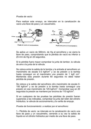 64
Prueba de vacío:
Para realizar este ensayo, se intercalan en la canalización de
vacío una llave de paso y un vacuómetro.
Se aplica un vacío de 500mm. de Hg al servofreno y se cierra la
llave de paso, comprobando que la pérdida de vacío es inferior a
25 mm de Hg en 20 segundos.
Si la pérdida fuera mayor comprobar la junta de tambor, la válvula
de aire o la junta de la válvula.
Se coloca entre la salida de la bomba y la entrada al servofreno un
manómetro de escala 0-3 kgf/cm2
y se da presión a la bomba
hasta conseguir en el manómetro una presión de 1 kgf/ cm2
.
Mantenida esta presión durante 60 segundos no debe haber
pérdida de presión.
Se coloca a la salida del servofreno otro manómetro de escala 0-
150 kgf/cm2
y se da presión a la bomba hasta conseguir una
presión en ese manómetro de 125 kgf/cm2
. Comprobar que en 20
segundos la presión se mantiene por encima de 115 kgf/cm2
.
Si en cualquiera de las pruebas las pérdidas de presión fueran
superiores a las indicadas, comprobar la junta del retén del cilindro
hidráulico, la válvula de accionamiento y la varilla de empuje.
Prueba de funcionamiento: a realizar por el servofreno:
1.- Pérdida de vacío: se intercala en la canalización de vacío una
llave de paso y un vacuómetro, cerrando a su vez la salida de
líquido en el cilindro hidráulico por medio de una llave de paso.
 