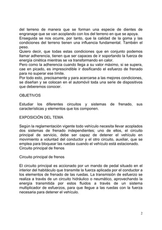 2
del terreno de manera que se forman una especie de dientes de
engranage que se van acoplando con los del terreno en que se apoya.
Enseguida se nos ocurre, por tanto, que la calidad de la goma y las
condiciones del terreno tienen una influencia fundamental. También el
peso.
Quiero decir, que todas estas condiciones que en conjunto podemos
llamar adherencia, tienen que ser capaces de ir soportando la fuerza de
energía cinética mientras se va transformando en calor.
Pero como la adherencia cuando llega a su valor máximo, si se supera,
cae en picado, es imprescindible ir dosificando el esfuerzo de frenado
para no superar ese límite.
Por todo esto, precisamente y para acercarse a las mejores condiciones,
se diseñan y se colocan en el automóvil toda una serie de dispositivos
que deberemos conocer.
OBJETIVOS
Estudiar los diferentes circuitos y sistemas de frenado, sus
características y elementos que los componen.
EXPOSICIÓN DEL TEMA
Según la reglamentación vigente todo vehículo necesita llevar acoplados
dos sistemas de frenado independientes; uno de ellos, el circuito
principal de servicio, debe ser capaz de detener el vehículo en
movimiento a voluntad del conductor y el otro circuito, auxiliar, que se
emplea para bloquear las ruedas cuando el vehículo está estacionado.
Circuito principal de frenos
Circuito principal de frenos
El circuito principal es accionado por un mando de pedal situado en el
interior del habitáculo que transmite la fuerza aplicada por el conductor a
los elementos de frenado de las ruedas. La transmisión de esfuerzo se
realiza a través de un circuito hidráulico o neumático, aprovechando la
energía transmitida por estos fluidos a través de un sistema
multiplicador de esfuerzos, para que llegue a las ruedas con la fuerza
necesaria para detener el vehículo.
 