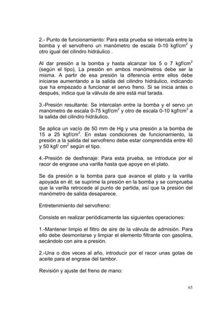 65
2.- Punto de funcionamiento: Para esta prueba se intercala entre la
bomba y el servofreno un manómetro de escala 0-10 kgf/cm2
y
otro igual del cilindro hidráulico .
Al dar presión a la bomba y hasta alcanzar los 5 o 7 kgf/cm2
(según el tipo), La presión en ambos manómetros debe ser la
misma. A partir de esa presión la diferencia entre ellos debe
iniciarse aumentando a la salida del cilindro hidráulico, indicando
que ha empezado a funcionar el servo freno. Si se inicia antes o
después, indica que la válvula de aire está mal tarada.
3.-Presión resultante: Se intercalan entre la bomba y el servo un
manómetro de escala 0-75 kgf/cm2
y otro de escala 0-10 kgf/cm2
a
la salida del cilindro hidráulico.
Se aplica un vacío de 50 mm de Hg y una presión a la bomba de
15 a 25 kgf/cm2
. En estas condiciones de funcionamiento, la
presión a la salida del servofreno debe estar comprendida entre 40
y 50 kgf/ cm2
según el tipo.
4.-Presión de desfrenaje: Para esta prueba, se introduce por el
racor de engrase una varilla hasta que apoye en el plato.
Se da presión a la bomba para que avance el plato y la varilla
apoyada en él; se suprime la presión en la bomba y se comprueba
que la varilla retrocede al punto de partida, así que la presión del
manómetro de salida desaparece.
Entretenimiento del servofreno:
Consiste en realizar periódicamente las siguientes operaciones:
1.-Mantener limpio el filtro de aire de la válvula de admisión. Para
ello debe desmontarse y limpiar el elemento filtrante con gasolina,
secándolo con aire a presión.
2.-Una o dos veces al año, introducir por el racor unas gotas de
aceite para el engrase del tambor.
Revisión y ajuste del freno de mano:
 