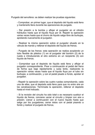 67
Purgado del servofeno: se deben realizar las pruebas siguientes:
- Comprobar, en primer lugar, que el depósito del líquido está lleno
y mantenerlo lleno durante las operaciones de purgado.
- Dar presión a la bomba y aflojar el purgador en el cilindro
hidráulico hasta que el líquido fluya por él. Repetir la operación
varias veces hasta que el chorro de líquido salga libre de burbujas,
apretando nuevamente el purgador.
- Realizar la misma operación sobre el purgador situado en la
válvula de mando y rellenar el depósito del líquido de frenos.
- Purgado de los frenos: esta operación se realiza acoplando un
tubo flexible de plástico (1) en el purgador del bombín (2) de la
rueda e introduciendo el otro extremo en un recipiente (3) con
líquido de frenos.
- Comprobar que el depósito de líquido está lleno y aflojar el
purgador correspondiente. Pisar a continuación el pedal del freno
de forma que baje rápidamente y suba lento, realizando la
operación varias veces hasta que el líquido fluya por el tubo sin
burbujas; a continuación, y con el pedal pisado a fondo, apretar el
purgador.
- Repetir la operación sobre las cuatro ruedas comprobando, cada
una de ellas, que el depósito está lleno para que no entre aire en
las canalizaciones. Terminada la operación, rellenar el depósito
hasta el nivel indicado.
- Si la revisión del circuito ha sido total o es necesario sustituir el
líquido de frenos, conviene vaciar el circuito y limpiar con aire a
presión. Llenar a continuación con el nuevo líquido hasta que
salga por los purgadores; cerrar éstos con el pedal pisando a
fondo y realizar el purgado de frenos.
 