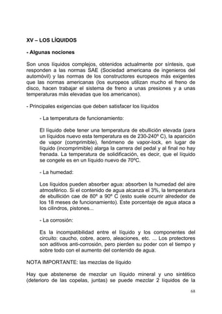 68
XV – LOS LÍQUIDOS
- Algunas nociones
Son unos líquidos complejos, obtenidos actualmente por síntesis, que
responden a las normas SAE (Sociedad americana de ingenieros del
automóvil) y las normas de los constructores europeos más exigentes
que las normas americanas (los europeos utilizan mucho el freno de
disco, hacen trabajar el sistema de freno a unas presiones y a unas
temperaturas más elevadas que los americanos).
- Principales exigencias que deben satisfacer los líquidos
- La temperatura de funcionamiento:
El líquido debe tener una temperatura de ebullición elevada (para
un líquidos nuevo esta temperatura es de 230-240º C), la aparición
de vapor (comprimible), fenómeno de vapor-lock, en lugar de
líquido (incomprimible) alarga la carrera del pedal y al final no hay
frenada. La temperatura de solidificación, es decir, que el líquido
se congele es en un líquido nuevo de 70ºC.
- La humedad:
Los líquidos pueden absorber agua: absorben la humedad del aire
atmosférico. Si el contenido de agua alcanza el 3%, la temperatura
de ebullición cae de 80º a 90º C (esto suele ocurrir alrededor de
los 18 meses de funcionamiento). Este porcentaje de agua ataca a
los cilindros, pistones...
- La corrosión:
Es la incompatibilidad entre el líquido y los componentes del
circuito: caucho, cobre, acero, aleaciones, etc. ... Los protectores
son aditivos anti-corrosión, pero pierden su poder con el tiempo y
sobre todo con el aumento del contenido de agua.
NOTA IMPORTANTE: las mezclas de líquido
Hay que abstenerse de mezclar un líquido mineral y uno sintético
(deterioro de las copelas, juntas) se puede mezclar 2 líquidos de la
 