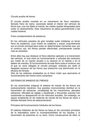 3
Circuito auxiliar de frenos
El circuito auxiliar consiste en un mecanismo de freno mecánico,
llamado freno de mano, accionado desde el interior del vehículo de
forma que, una vez fijado el mando, las ruedas queden bloqueadas para
evitar un deslizamiento. Este mecanismo se aplica generalmente a las
ruedas traseras.
Freno complementario de asistencia
En los vehículos pesados de gran tonelaje suele instalarse un tercer
freno de asistencia, cuya misión es colaborar y actuar conjuntamente
con el circuito principal para evitar en determinados momentos que, por
el continuo uso, los frenos pierdan efectividad, precisamente cuando
más se necesitan.
Entre ellos hay que destacar el freno eléctrico aplicado a la transmisión
del vehículo, el cual entra en funcionamiento a voluntad del conductor
por medio de un mando situado a su alcance en el volante o en el
tablero de mandos. El funcionamiento de este freno evita el continuo uso
al que se vería obligado el circuito principal, evitando por tanto el
desgaste excesivo de los frenos que produciría una disminución en la
eficacia de frenado.
Otro de los sistemas empleados es el freno motor que aprovecha el
funcionamiento del mismo como compresor.
SISTEMAS DE MANDOS DE FRENOS
En los automóviles antiguos el sistema de mando de los frenos era
exclusivamente mecánico. Sus grandes inconvenientes (lentitud en la
transmisión de esfuerzos, complejidad de los mecanismos, elevados
esfuerzos, dificultad de reglaje y equilibrado y frecuentes averías) han
ocasionado su desaparición en los vehículos actuales. Sin embargo, se
siguen empleando en los sistemas de mando de los frenos de mano o
también llamado freno de estacionamiento.
Principios del funcionamiento hidráulico de los frenos
El sistema hidráulico de los frenos se basa en los conocidos principios
de la hidrostática sobre la incomprensibilidad de los líquidos y la
transmisión de presiones en su seno. Como consecuencia de ellos, la
 