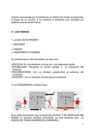 4
presión comunicada por el émbolo de un cilindro de mando se transmite,
a través de un circuito, a los cilindros o bombines que controlan los
órganos activos de los frenos.
II - LOS FRENOS
1.-¿CUÁL ES SU MISIÓN? -
--- RETENER
--- PARAR
--- MANTENER LA PARADA.
En condiciones lo más favorables, es decir con:
-EFICACIA: En una distancia mínima con una respuesta rápida.
-ESTABILIDAD: Afectando lo menos posible a la trayectoria del
vehículo.
-PROGRESIVIDAD: Con un frenado proporcional al esfuerzo del
conductor.
-CONFORT: con un esfuerzo mínimo para el conductor.
2.-LA ADHERENCIA: el factor físico
Si la rueda es frenada muy bruscamente BLOCA Y SE DESPLAZA SIN
GIRAR, el vehículo continua avanzando, se dice entonces que LA
RUEDA NO TIENE ADHERENCIA (DERRAPA).
 
