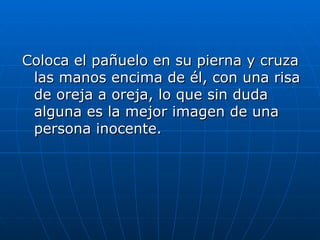 Coloca el pañuelo en su pierna y cruza
 las manos encima de él, con una risa
 de oreja a oreja, lo que sin duda
 alguna es la mejor imagen de una
 persona inocente.
 