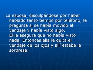La esposa, disculpándose por haber
 hablado tanto tiempo por teléfono, le
 pregunta si se había movido el
 vendaje y había visto algo.
 Él le asegura que no había visto
 nada. Entonces ella le quita el
 vendaje de los ojos y allí estaba la
 sorpresa:
 