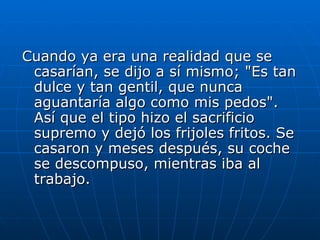 Cuando ya era una realidad que se
 casarían, se dijo a sí mismo; "Es tan
 dulce y tan gentil, que nunca
 aguantaría algo como mis pedos".
 Así que el tipo hizo el sacrificio
 supremo y dejó los frijoles fritos. Se
 casaron y meses después, su coche
 se descompuso, mientras iba al
 trabajo.
 