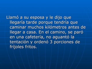 Llamó a su esposa y le dijo que
  llegaría tarde porque tendría que
  caminar muchos kilómetros antes de
  llegar a casa. En el camino, se paró
  en una cafetería, no aguantó la
  tentación y ordenó 3 porciones de
  fríjoles fritos.
 